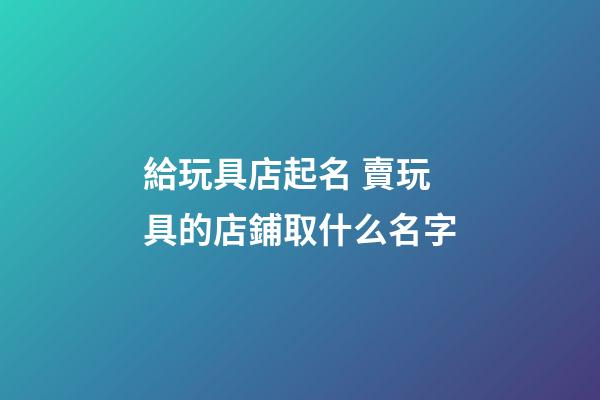 給玩具店起名 賣玩具的店鋪取什么名字-第1張-店鋪起名-玄機派